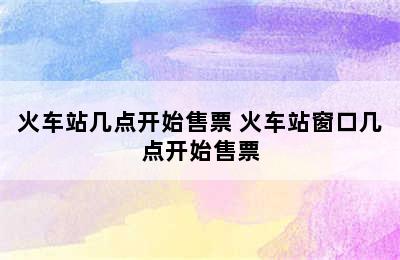 火车站几点开始售票 火车站窗口几点开始售票